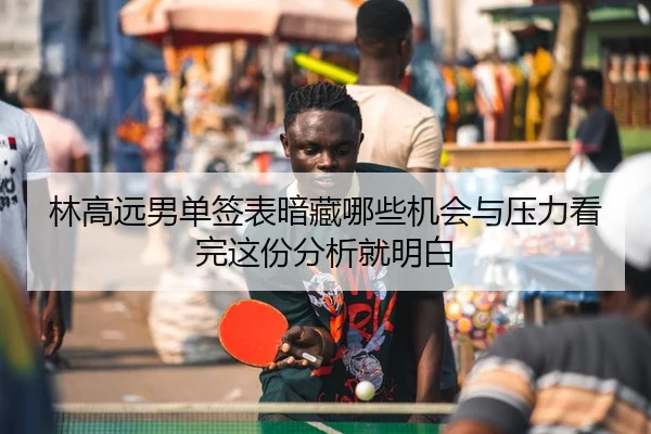 林高远男单签表暗藏哪些机会与压力看完这份分析就明白