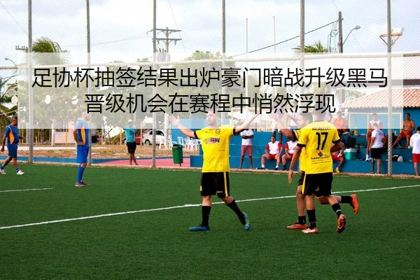 足协杯抽签结果出炉豪门暗战升级黑马晋级机会在赛程中悄然浮现
